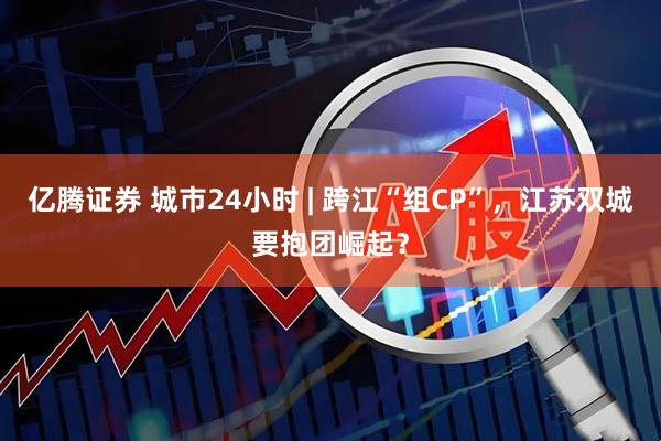 亿腾证券 城市24小时 | 跨江“组CP”，江苏双城要抱团崛起？