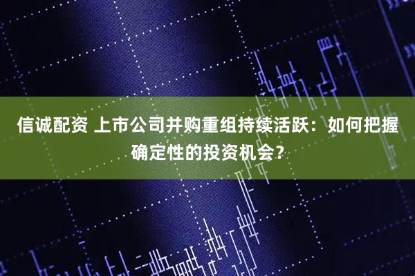 信诚配资 上市公司并购重组持续活跃：如何把握确定性的投资机会？