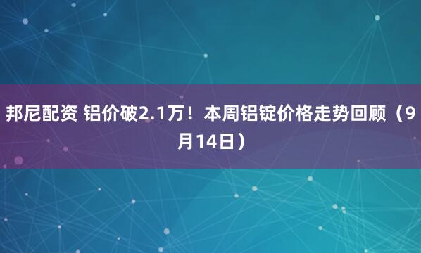 邦尼配资 铝价破2.1万！本周铝锭价格走势回顾（9月14日）