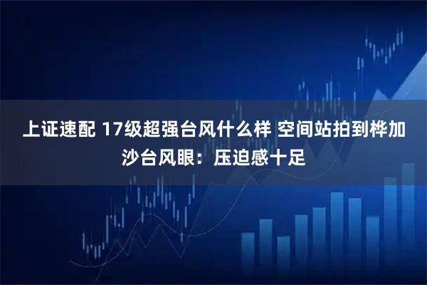 上证速配 17级超强台风什么样 空间站拍到桦加沙台风眼：压迫感十足