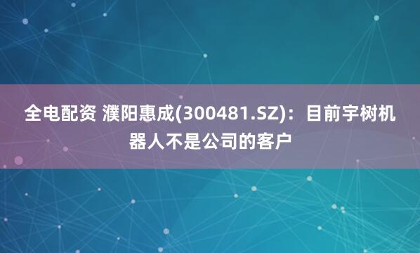 全电配资 濮阳惠成(300481.SZ)：目前宇树机器人不是公司的客户