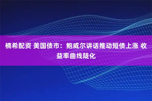 楠希配资 美国债市：鲍威尔讲话推动短债上涨 收益率曲线陡化