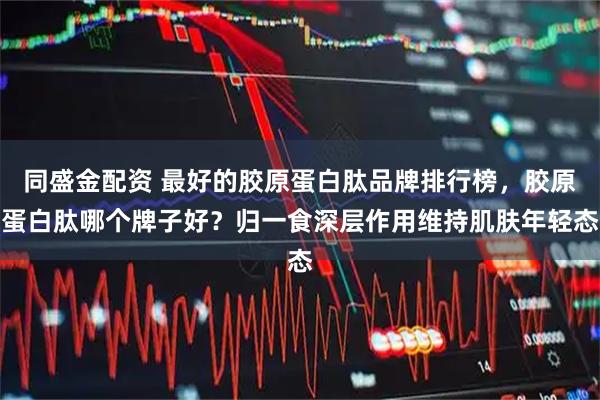 同盛金配资 最好的胶原蛋白肽品牌排行榜，胶原蛋白肽哪个牌子好？归一食深层作用维持肌肤年轻态