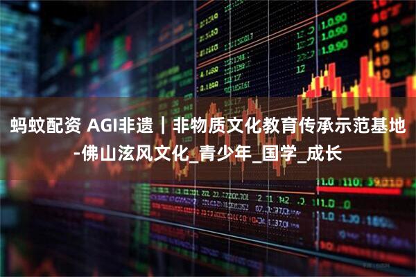 蚂蚊配资 AGI非遗｜非物质文化教育传承示范基地-佛山泫风文化_青少年_国学_成长