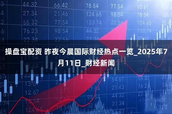 操盘宝配资 昨夜今晨国际财经热点一览_2025年7月11日_财经新闻
