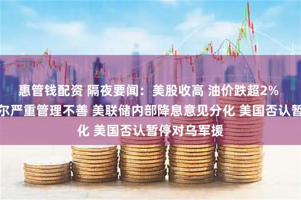 惠管钱配资 隔夜要闻：美股收高 油价跌超2% 白宫指鲍威尔严重管理不善 美联储内部降息意见分化 美国否认暂停对乌军援