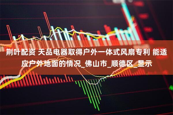 荆叶配资 天品电器取得户外一体式风扇专利 能适应户外地面的情况_佛山市_顺德区_显示