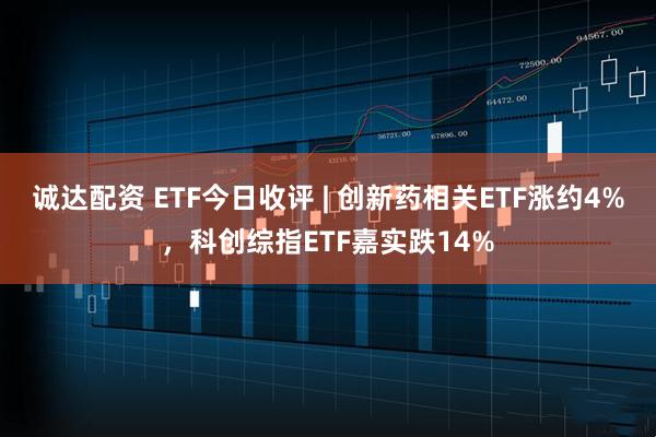 诚达配资 ETF今日收评 | 创新药相关ETF涨约4%，科创综指ETF嘉实跌14%