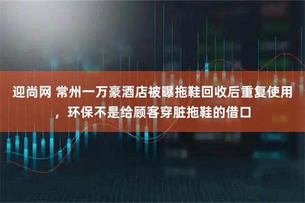 迎尚网 常州一万豪酒店被曝拖鞋回收后重复使用，环保不是给顾客穿脏拖鞋的借口