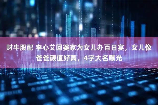 财牛股配 李心艾回婆家为女儿办百日宴，女儿像爸爸颜值好高，4字大名曝光