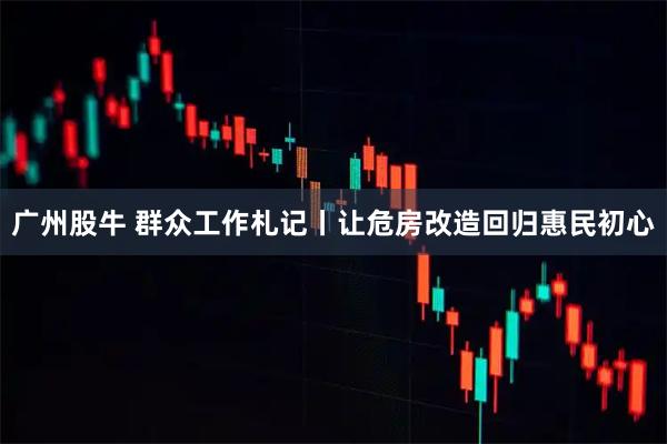 广州股牛 群众工作札记丨让危房改造回归惠民初心