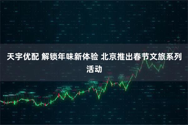 天宇优配 解锁年味新体验 北京推出春节文旅系列活动