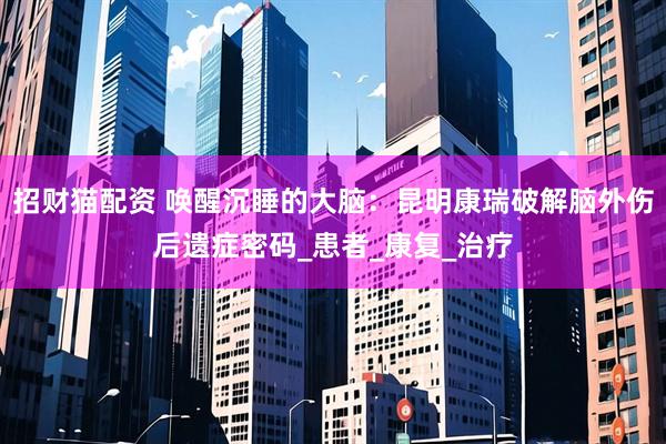 招财猫配资 唤醒沉睡的大脑：昆明康瑞破解脑外伤后遗症密码_患者_康复_治疗