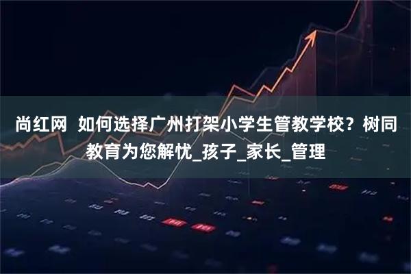 尚红网 如何选择广州打架小学生管教学校?树同教育为您解忧_孩子_家长_管理