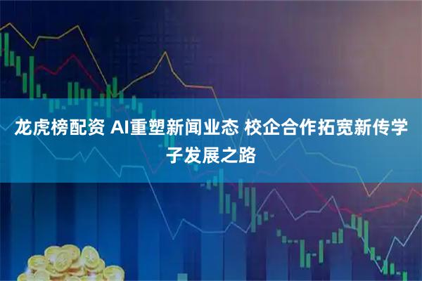 龙虎榜配资 AI重塑新闻业态 校企合作拓宽新传学子发展之路