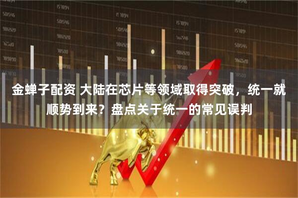 金蝉子配资 大陆在芯片等领域取得突破，统一就顺势到来？盘点关于统一的常见误判
