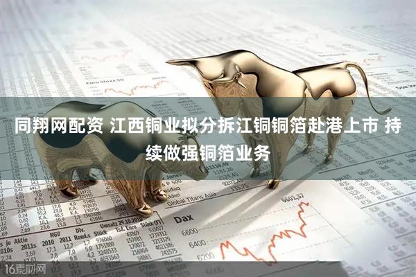 同翔网配资 江西铜业拟分拆江铜铜箔赴港上市 持续做强铜箔业务
