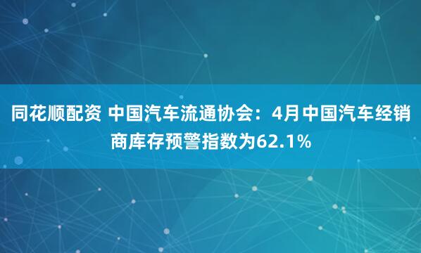同花顺配资 中国汽车流通协会:4月中国汽车经销商库存预警指数为62.1%