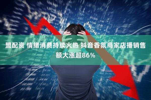 盟配资 情绪消费持续火热 抖音香氛商家店播销售额大涨超86%